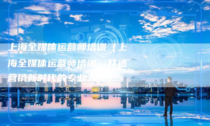 上海全媒体运营师培训（上海全媒体运营师培训：打造营销新时代的专业人才）
