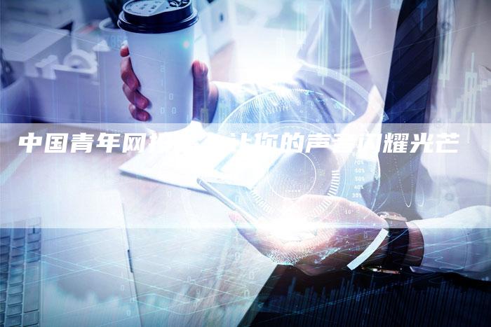 中国青年网投稿：让你的声音闪耀光芒-直编软文营销网