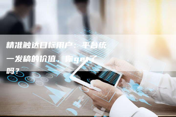 精准触达目标用户：平台统一发稿的价值，你get了吗？-直编软文营销网