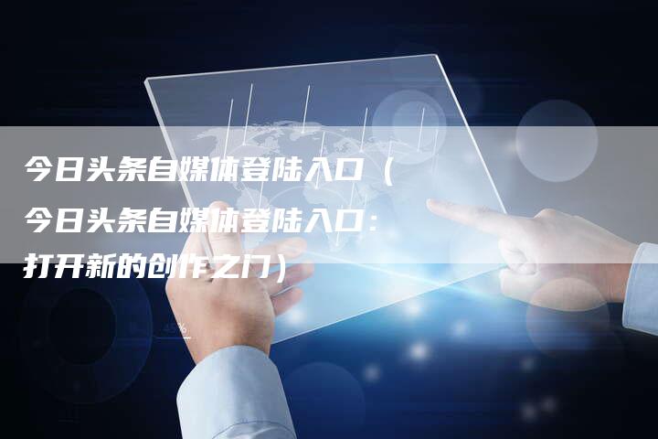 今日头条自媒体登陆入口（今日头条自媒体登陆入口：打开新的创作之门）