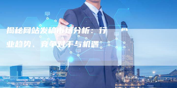 揭秘网站发稿市场分析：行业趋势、竞争对手与机遇-直编软文营销网