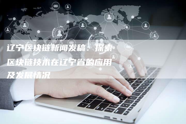 辽宁区块链新闻发稿：探索区块链技术在辽宁省的应用及发展情况-直编软文营销网