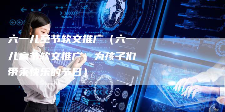 六一儿童节软文推广（六一儿童节软文推广：为孩子们带来快乐的节日）-直编软文营销网
