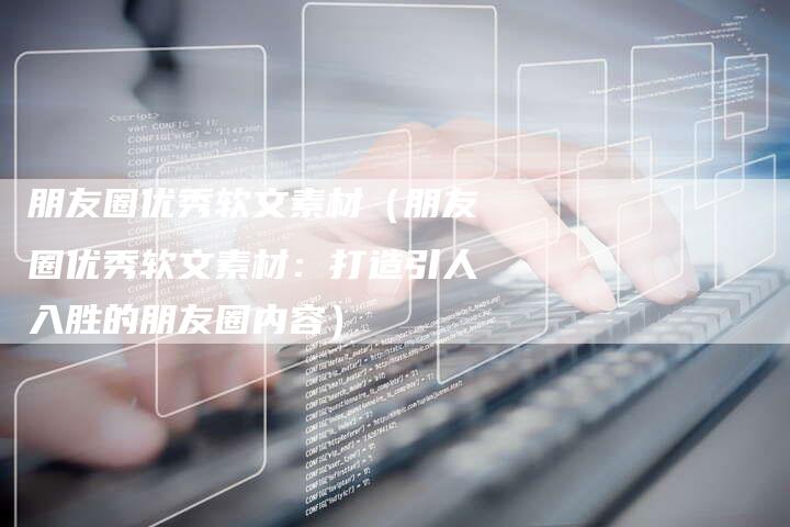 朋友圈优秀软文素材（朋友圈优秀软文素材：打造引人入胜的朋友圈内容）-直编软文营销网