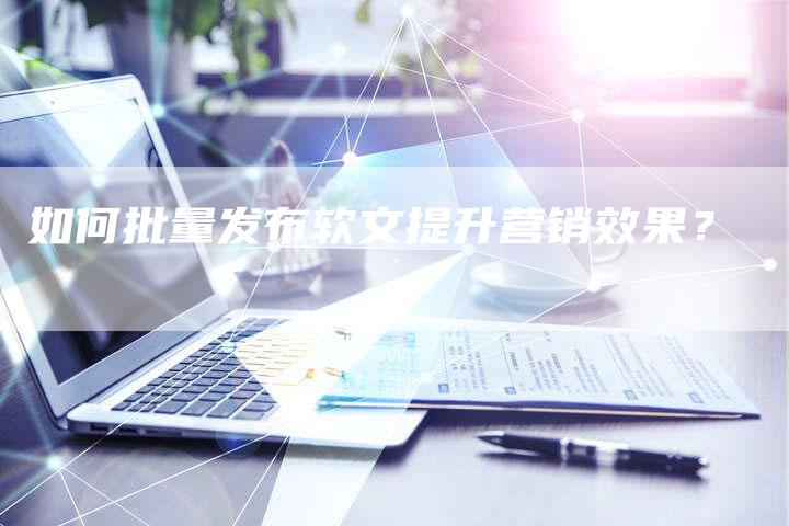 如何批量发布软文提升营销效果？-直编软文营销网
