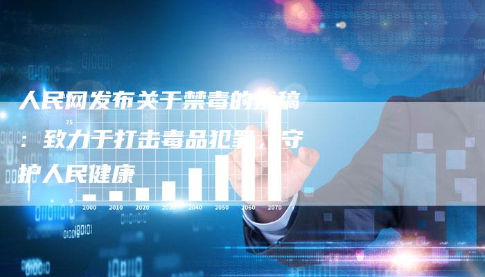 人民网发布关于禁毒的发稿：致力于打击毒品犯罪，守护人民健康-直编软文营销网