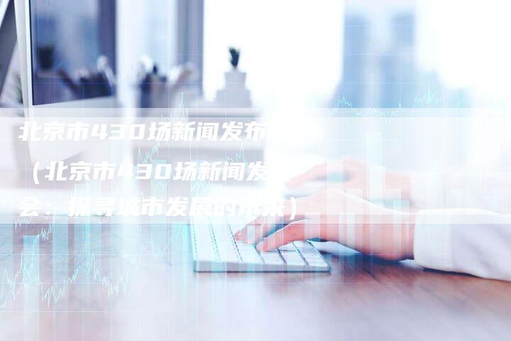 北京市430场新闻发布会（北京市430场新闻发布会：探寻城市发展的未来）-直编软文营销网