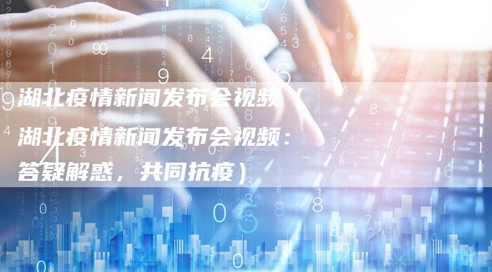 湖北疫情新闻发布会视频（湖北疫情新闻发布会视频：答疑解惑，共同抗疫）-直编软文营销网