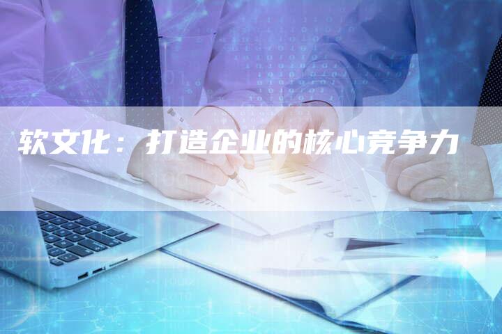 软文化：打造企业的核心竞争力-直编软文营销网