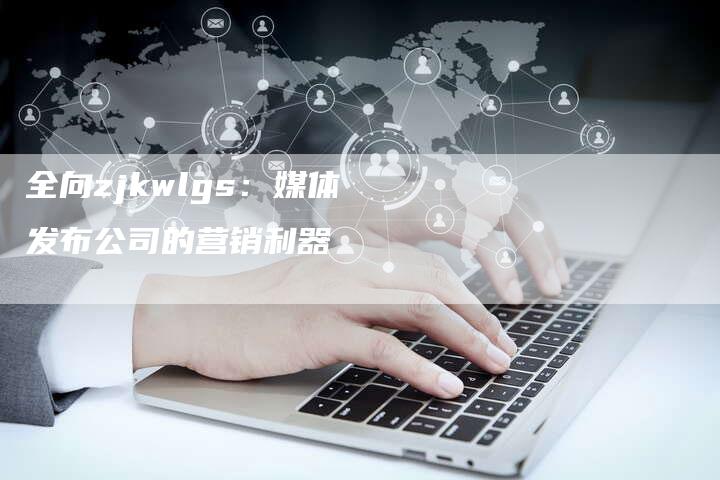全向zjkwlgs：媒体发布公司的营销利器-直编软文营销网