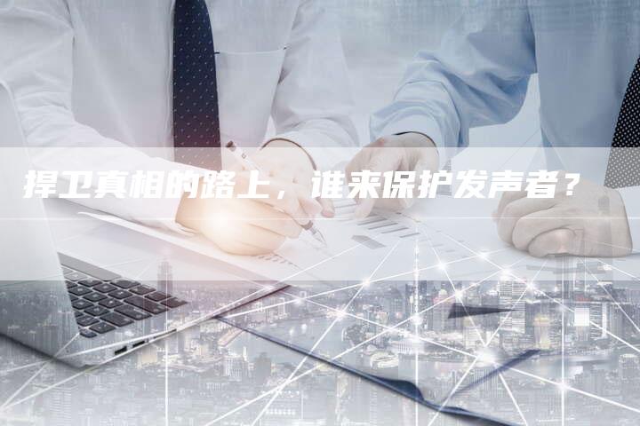 捍卫真相的路上，谁来保护发声者？-直编软文营销网