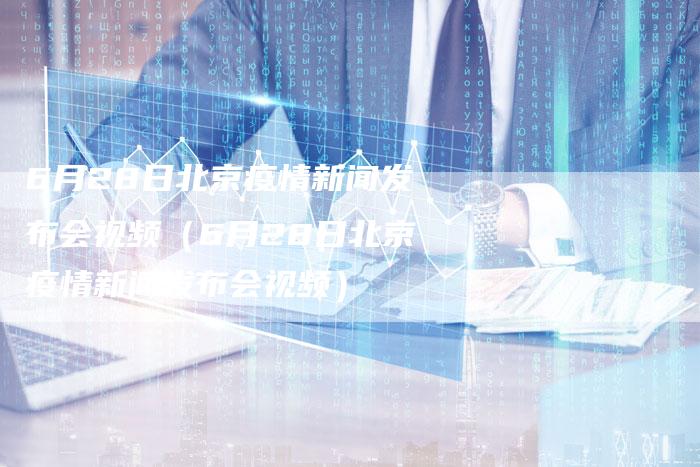 6月28日北京疫情新闻发布会视频（6月28日北京疫情新闻发布会视频）