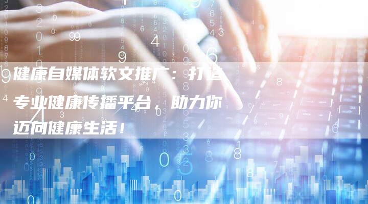健康自媒体软文推广：打造专业健康传播平台，助力你迈向健康生活！-直编软文营销网