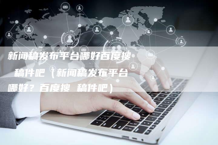 新闻稿发布平台哪好百度搜 稿件吧（新闻稿发布平台哪好？百度搜 稿件吧）-直编软文营销网