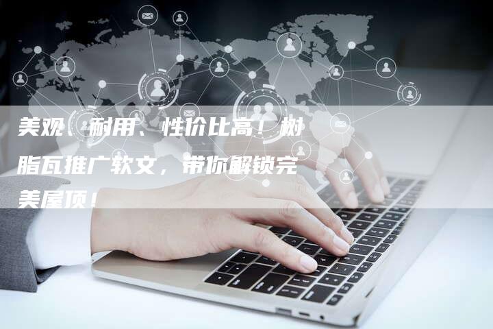 美观、耐用、性价比高！树脂瓦推广软文，带你解锁完美屋顶！-直编软文营销网