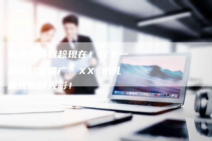 抗老逆龄就趁现在！双十一水乳软文推广，XX 水乳重现肌肤光彩！-直编软文营销网