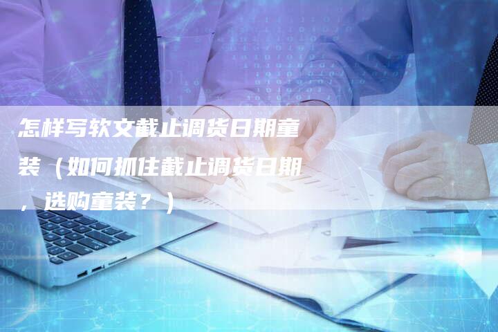 怎样写软文截止调货日期童装（如何抓住截止调货日期，选购童装？）-直编软文营销网