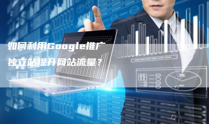 如何利用Google推广独立站提升网站流量？-直编软文营销网