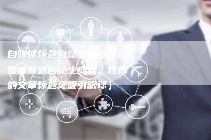 自媒体标题自动生成器（自媒体标题自动生成器：让你的文章标题更吸引眼球）-直编软文营销网