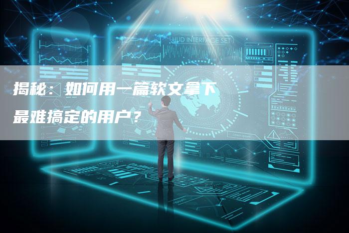揭秘：如何用一篇软文拿下最难搞定的用户？-直编软文营销网