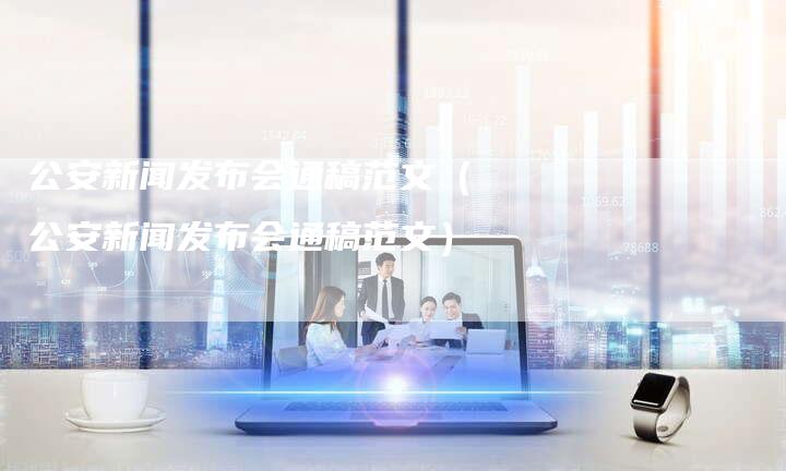 公安新闻发布会通稿范文（公安新闻发布会通稿范文）-直编软文营销网