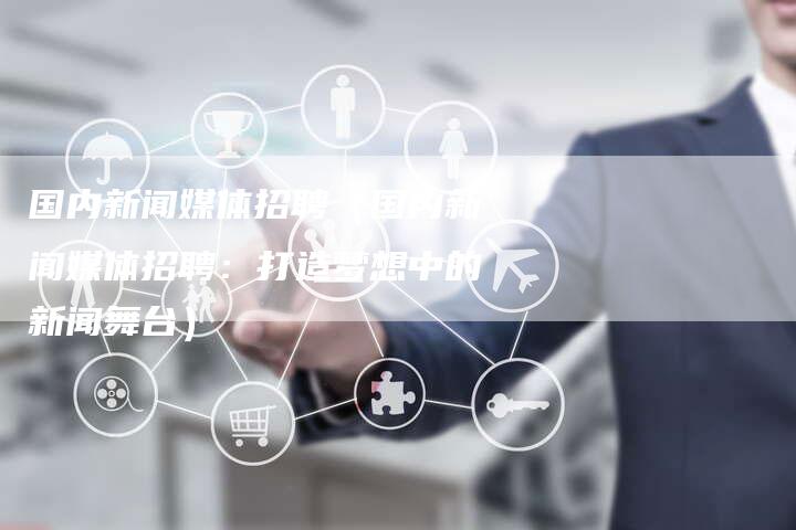 国内新闻媒体招聘（国内新闻媒体招聘：打造梦想中的新闻舞台）-直编软文营销网