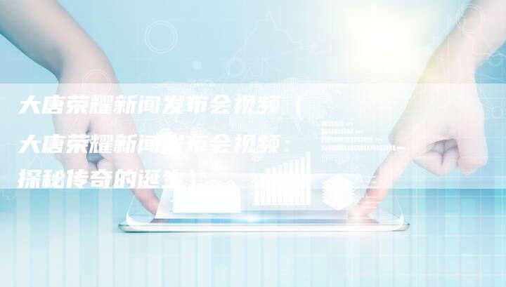 大唐荣耀新闻发布会视频（大唐荣耀新闻发布会视频：探秘传奇的诞生）-直编软文营销网