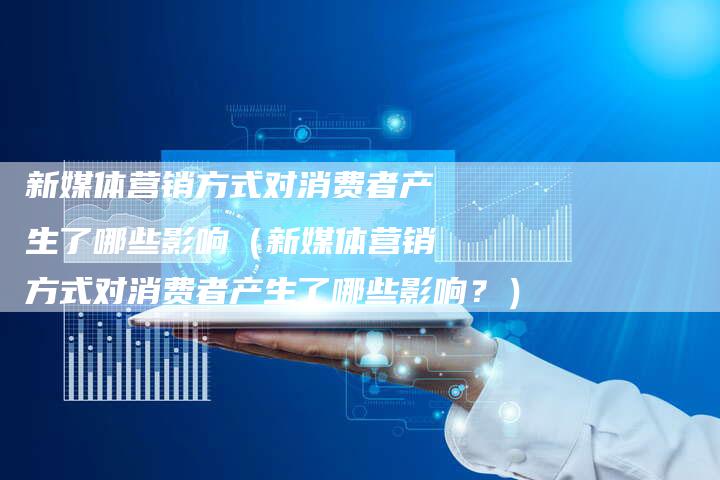 新媒体营销方式对消费者产生了哪些影响(新媒体营销方式对消费者产生了哪些影响?)-直编软文营销网