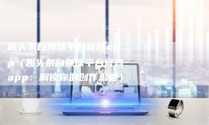 趣头条自媒体平台官网app(趣头条自媒体平台官网app:解锁你的创作潜能)-直编软文营销网