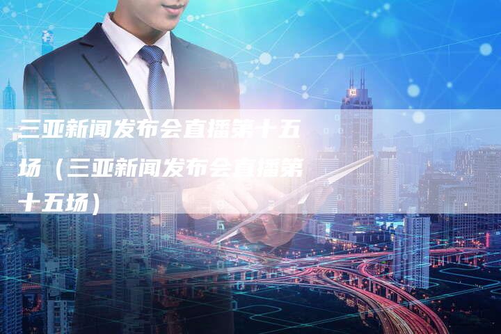 三亚新闻发布会直播第十五场（三亚新闻发布会直播第十五场）-直编软文营销网