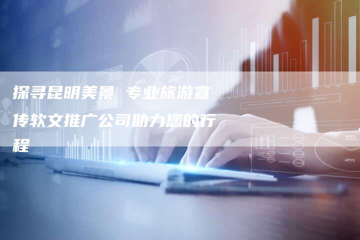 探寻昆明美景 专业旅游宣传软文推广公司助力您的行程-直编软文营销网