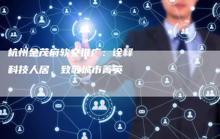 杭州金茂府软文推广：诠释科技人居，致敬城市菁英-直编软文营销网