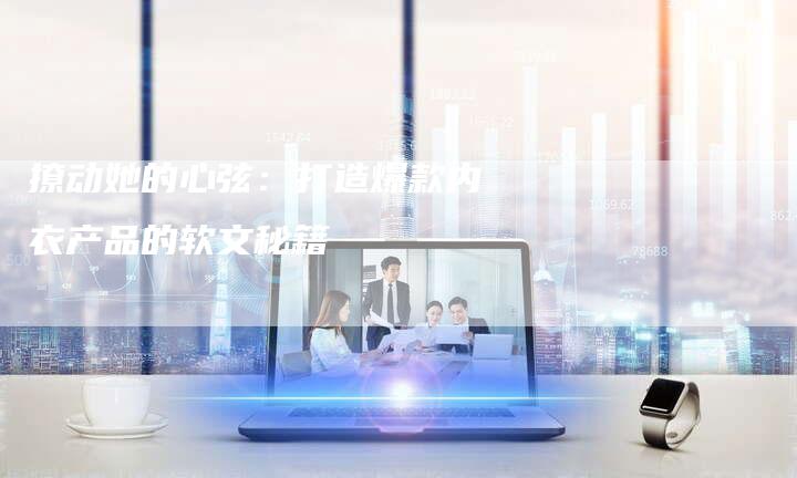 撩动她的心弦：打造爆款内衣产品的软文秘籍