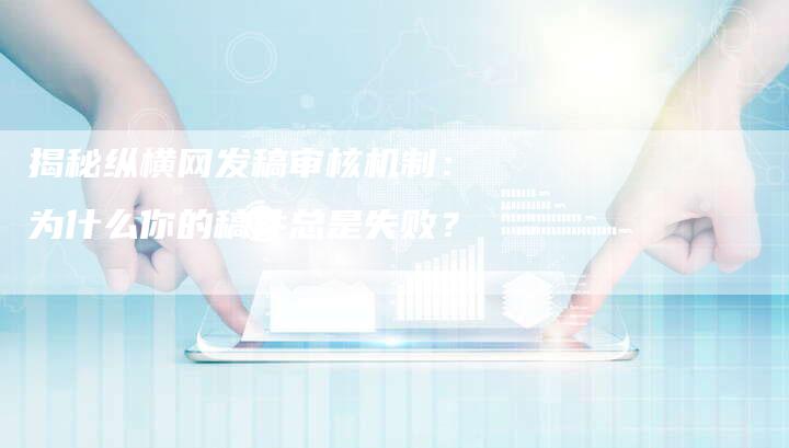 揭秘纵横网发稿审核机制：为什么你的稿件总是失败？-直编软文营销网