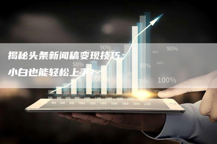 揭秘头条新闻稿变现技巧：小白也能轻松上手！-直编软文营销网