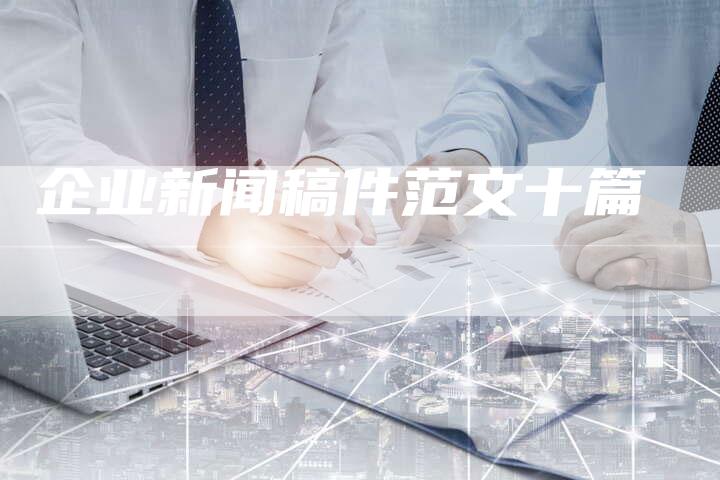 企业新闻稿件范文十篇-直编软文营销网