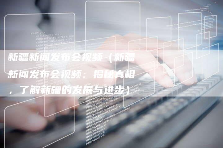 新疆新闻发布会视频（新疆新闻发布会视频：揭秘真相，了解新疆的发展与进步）-直编软文营销网