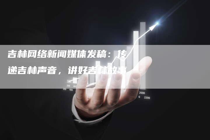 吉林网络新闻媒体发稿:传递吉林声音,讲好吉林故事-直编软文营销网