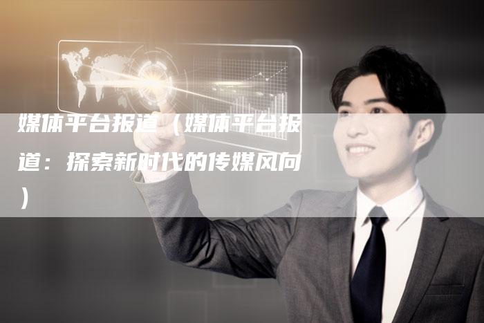 媒体平台报道（媒体平台报道：探索新时代的传媒风向）-直编软文营销网