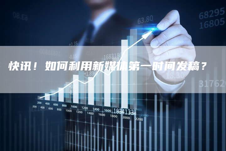 快讯！如何利用新媒体第一时间发稿？-直编软文营销网