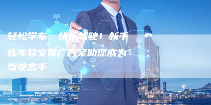轻松学车，快乐驾驶！新手练车软文推广方案助您成为驾驶高手
