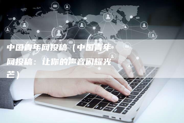 中国青年网投稿（中国青年网投稿：让你的声音闪耀光芒）-直编软文营销网