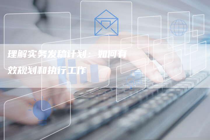 理解实务发稿计划：如何有效规划和执行工作-直编软文营销网