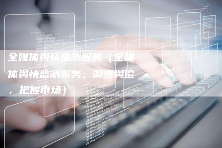 全媒体舆情监测服务（全媒体舆情监测服务：洞察舆论，把握市场）-直编软文营销网