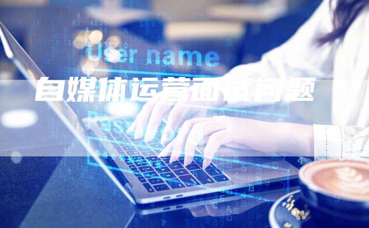 自媒体运营面试问题-直编软文营销网