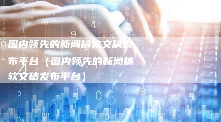 国内领先的新闻稿软文稿发布平台（国内领先的新闻稿软文稿发布平台）-直编软文营销网