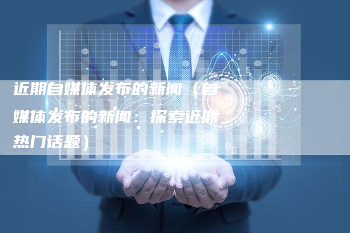 近期自媒体发布的新闻（自媒体发布的新闻：探索近期热门话题）