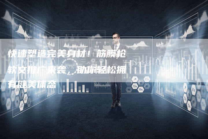 快速塑造完美身材！筋膜枪软文推广来袭，助你轻松拥有健美体态-直编软文营销网