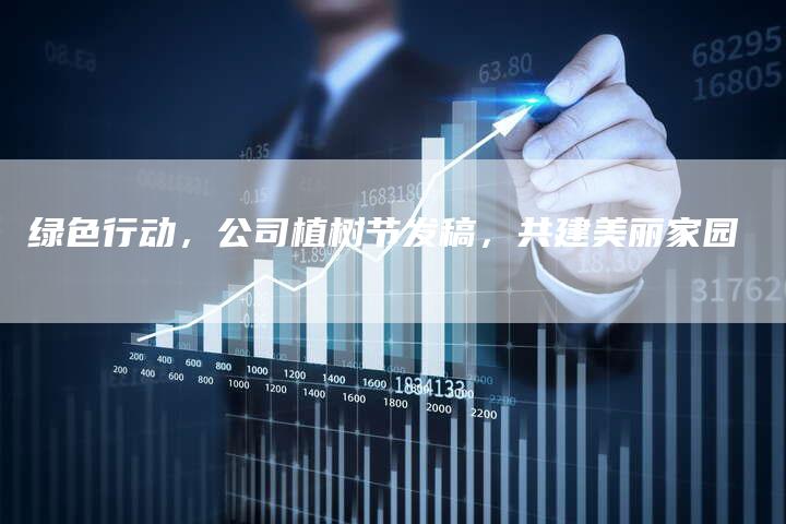 绿色行动，公司植树节发稿，共建美丽家园-直编软文营销网