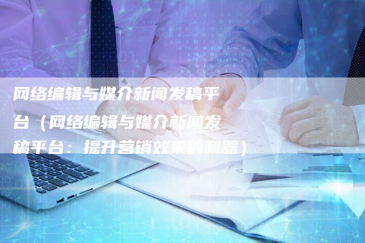 网络编辑与媒介新闻发稿平台（网络编辑与媒介新闻发稿平台：提升营销效果的利器）-直编软文营销网